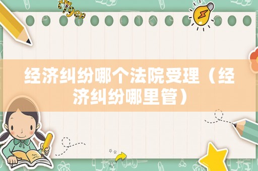 經濟糾紛哪個法院受理（經濟糾紛哪里管）
