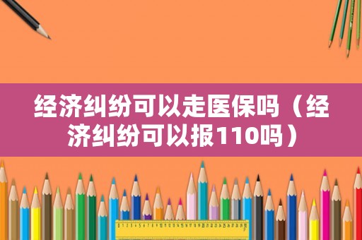 經濟糾紛可以走醫保嗎（經濟糾紛可以報110嗎）