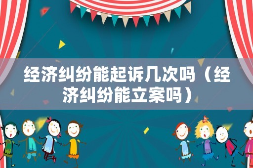 經濟糾紛能起訴幾次嗎（經濟糾紛能立案嗎）