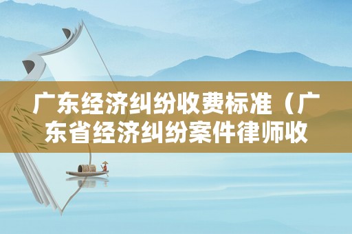 廣東經濟糾紛收費標準（廣東省經濟糾紛案件律師收費標準）