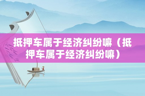 抵押車屬于經(jīng)濟(jì)糾紛嘛（抵押車屬于經(jīng)濟(jì)糾紛嘛）
