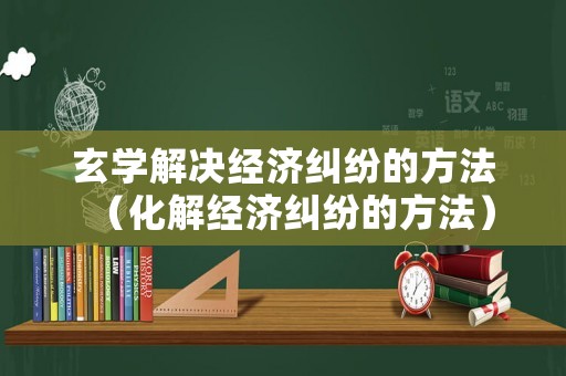 玄學解決經濟糾紛的方法（化解經濟糾紛的方法）