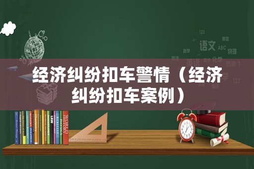 經(jīng)濟(jì)糾紛扣車警情（經(jīng)濟(jì)糾紛扣車案例）