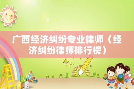 廣西經(jīng)濟糾紛專業(yè)律師（經(jīng)濟糾紛律師排行榜）