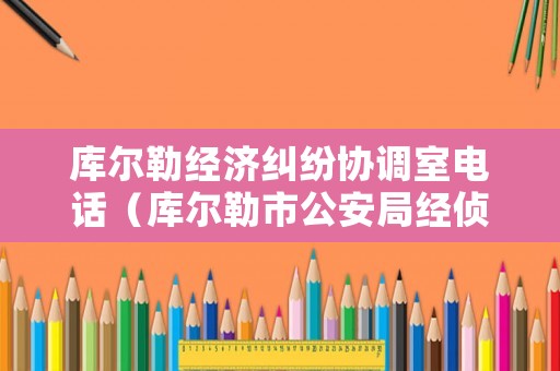 庫爾勒經濟糾紛協調室電話（庫爾勒市公安局經偵大隊電話多少）