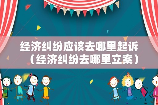 經濟糾紛應該去哪里起訴（經濟糾紛去哪里立案）