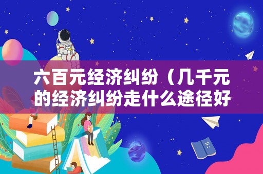 六百元經(jīng)濟糾紛（幾千元的經(jīng)濟糾紛走什么途徑好）