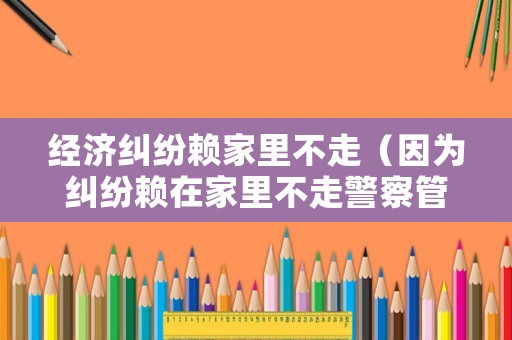 經濟糾紛賴家里不走（因為糾紛賴在家里不走警察管嗎）