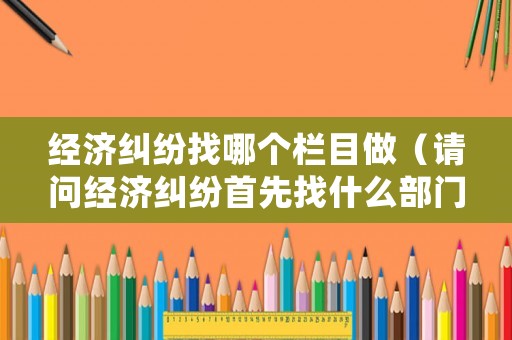 經濟糾紛找哪個欄目做（請問經濟糾紛首先找什么部門?）