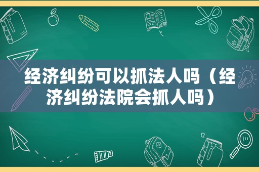 經(jīng)濟(jì)糾紛可以抓法人嗎（經(jīng)濟(jì)糾紛法院會(huì)抓人嗎）
