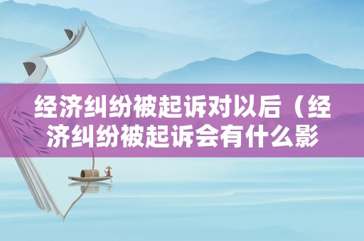 經濟糾紛被起訴對以后（經濟糾紛被起訴會有什么影響）