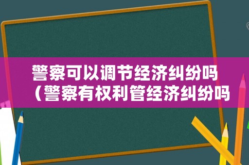警察可以調節經濟糾紛嗎（警察有權利管經濟糾紛嗎）