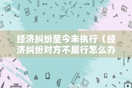 經濟糾紛至今未執行（經濟糾紛對方不履行怎么辦）