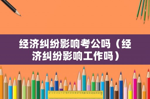 經濟糾紛影響考公嗎（經濟糾紛影響工作嗎）