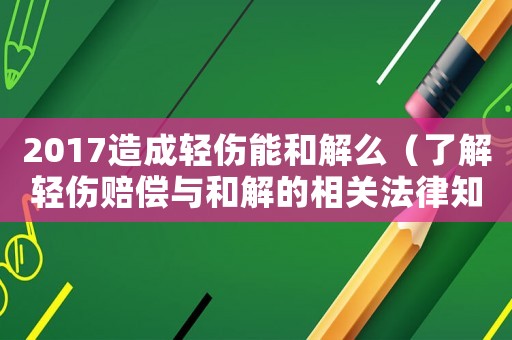 2017造成輕傷能和解么（了解輕傷賠償與和解的相關法律知識）