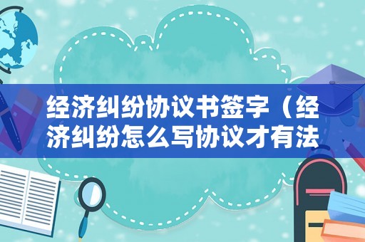 經濟糾紛協議書簽字（經濟糾紛怎么寫協議才有法律效益）
