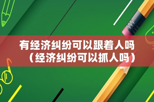 有經濟糾紛可以跟著人嗎（經濟糾紛可以抓人嗎）