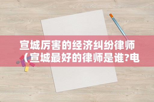 宣城厲害的經(jīng)濟(jì)糾紛律師（宣城最好的律師是誰?電話號(hào)碼?）