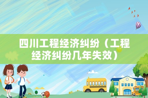 四川工程經濟糾紛（工程經濟糾紛幾年失效）