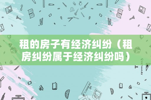 租的房子有經濟糾紛（租房糾紛屬于經濟糾紛嗎）