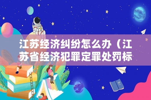 江蘇經濟糾紛怎么辦（江蘇省經濟犯罪定罪處罰標準）
