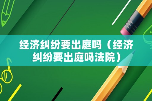 經(jīng)濟糾紛要出庭嗎（經(jīng)濟糾紛要出庭嗎法院）