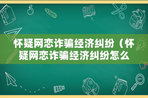 懷疑網(wǎng)戀詐騙經(jīng)濟糾紛（懷疑網(wǎng)戀詐騙經(jīng)濟糾紛怎么辦）