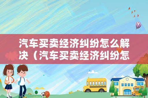 汽車買賣經(jīng)濟(jì)糾紛怎么解決（汽車買賣經(jīng)濟(jì)糾紛怎么解決的）