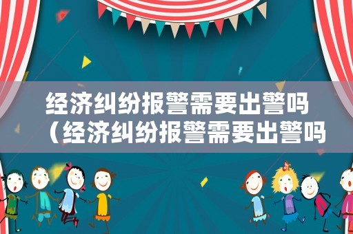 經(jīng)濟(jì)糾紛報警需要出警嗎（經(jīng)濟(jì)糾紛報警需要出警嗎）