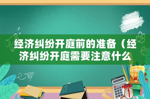 經濟糾紛開庭前的準備（經濟糾紛開庭需要注意什么）