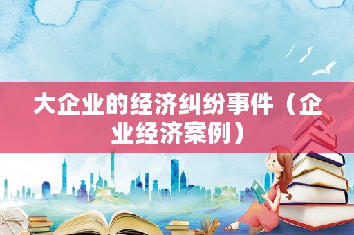 大企業的經濟糾紛事件（企業經濟案例）