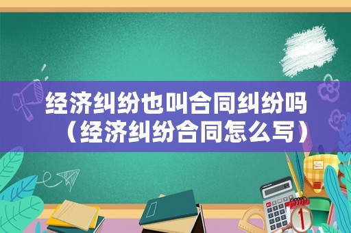 經濟糾紛也叫合同糾紛嗎（經濟糾紛合同怎么寫）