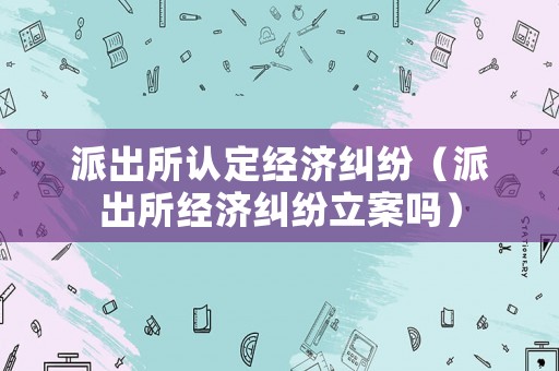 派出所認定經濟糾紛（派出所經濟糾紛立案嗎）