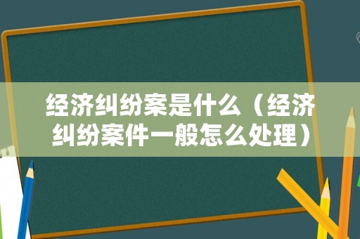經濟糾紛案是什么（經濟糾紛案件一般怎么處理）