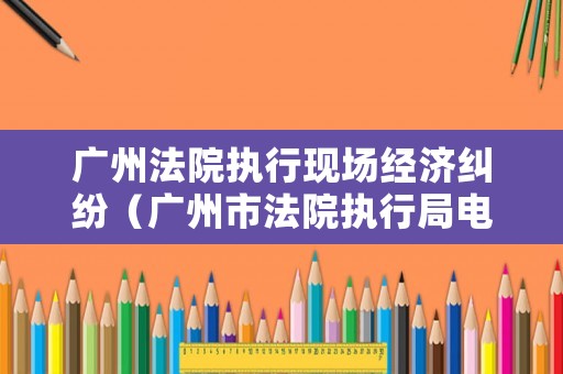 廣州法院執行現場經濟糾紛（廣州市法院執行局電話）