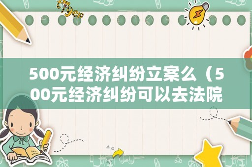 500元經濟糾紛立案么（500元經濟糾紛可以去法院起訴嗎）