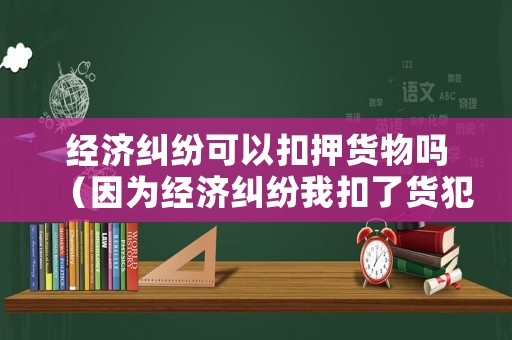 經(jīng)濟糾紛可以扣押貨物嗎（因為經(jīng)濟糾紛我扣了貨犯法嗎）