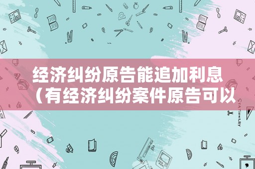 經濟糾紛原告能追加利息（有經濟糾紛案件原告可以貸款嗎）