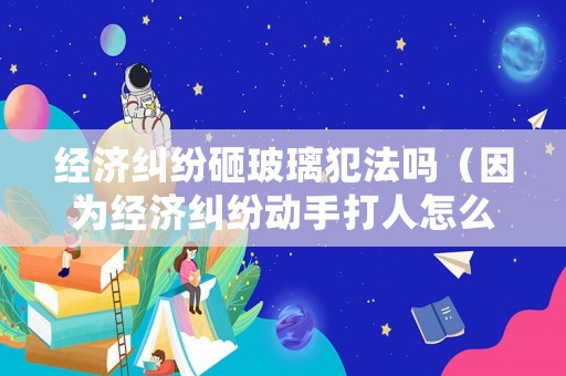 經濟糾紛砸玻璃犯法嗎（因為經濟糾紛動手打人怎么處理）
