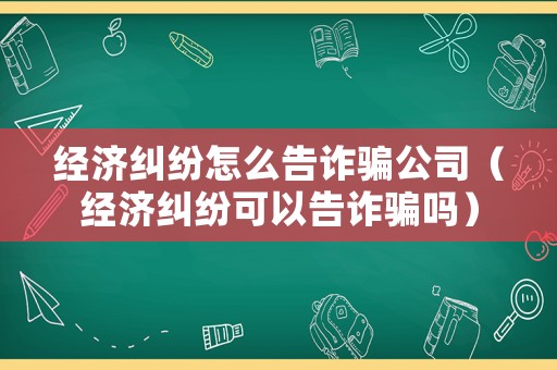 經濟糾紛怎么告詐騙公司（經濟糾紛可以告詐騙嗎）