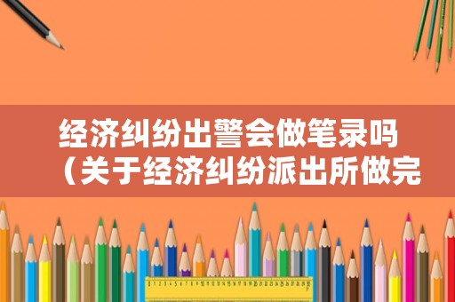 經濟糾紛出警會做筆錄嗎（關于經濟糾紛派出所做完筆錄多久可以離開）