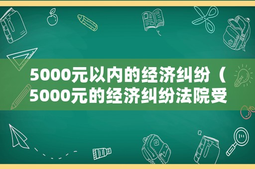 5000元以內的經濟糾紛（5000元的經濟糾紛法院受理嗎）