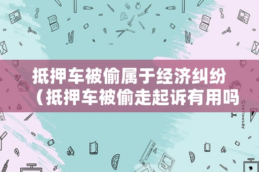 抵押車被偷屬于經濟糾紛（抵押車被偷走起訴有用嗎）