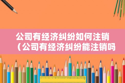 公司有經(jīng)濟糾紛如何注銷（公司有經(jīng)濟糾紛能注銷嗎）