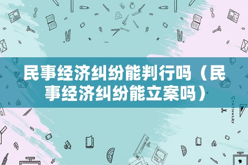 民事經(jīng)濟糾紛能判行嗎（民事經(jīng)濟糾紛能立案嗎）