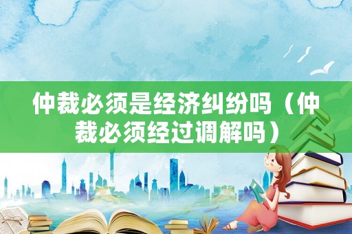 仲裁必須是經(jīng)濟(jì)糾紛嗎（仲裁必須經(jīng)過調(diào)解嗎）