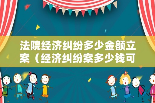 法院經濟糾紛多少金額立案（經濟糾紛案多少錢可以起訴）