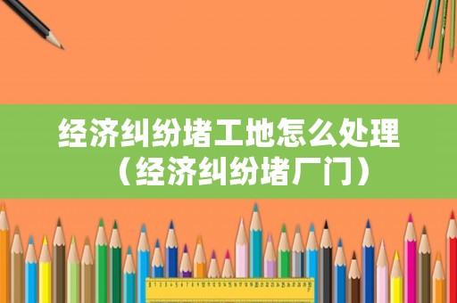 經濟糾紛堵工地怎么處理（經濟糾紛堵廠門）