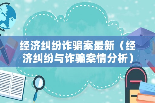 經濟糾紛詐騙案最新（經濟糾紛與詐騙案情分析）
