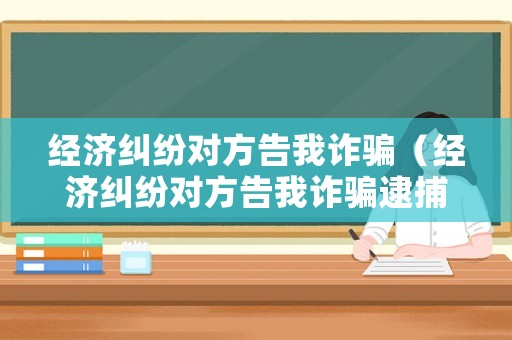 經濟糾紛對方告我詐騙（經濟糾紛對方告我詐騙逮捕啦怎么辦）